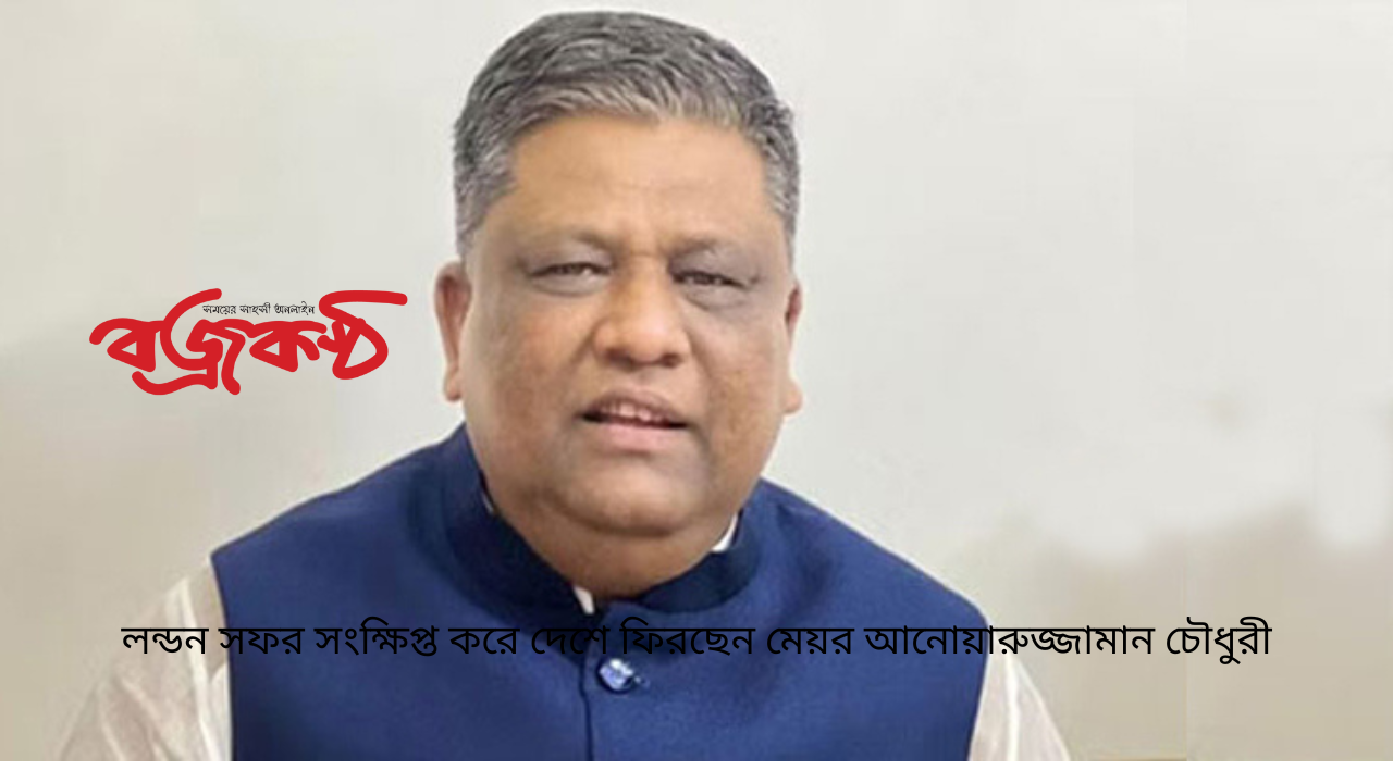 লন্ডন সফর সংক্ষিপ্ত করে দেশে ফিরছেন মেয়র আনোয়ারুজ্জামান চৌধুরী