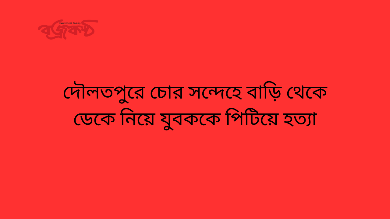 দৌলতপুরে চোর সন্দেহে বাড়ি থেকে ডেকে নিয়ে যুবককে পিটিয়ে হত্যা