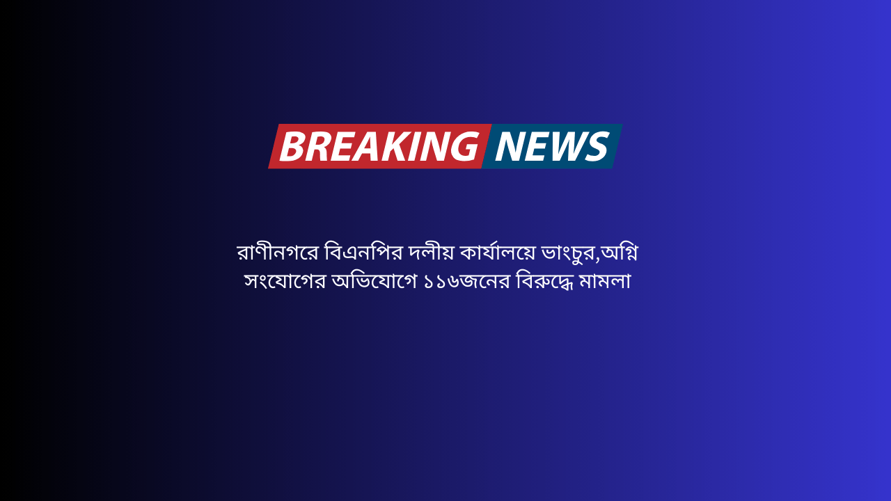 রাণীনগরে বিএনপির দলীয় কার্যালয়ে ভাংচুর,অগ্নি সংযোগের অভিযোগে ১১৬জনের বিরুদ্ধে মামলা