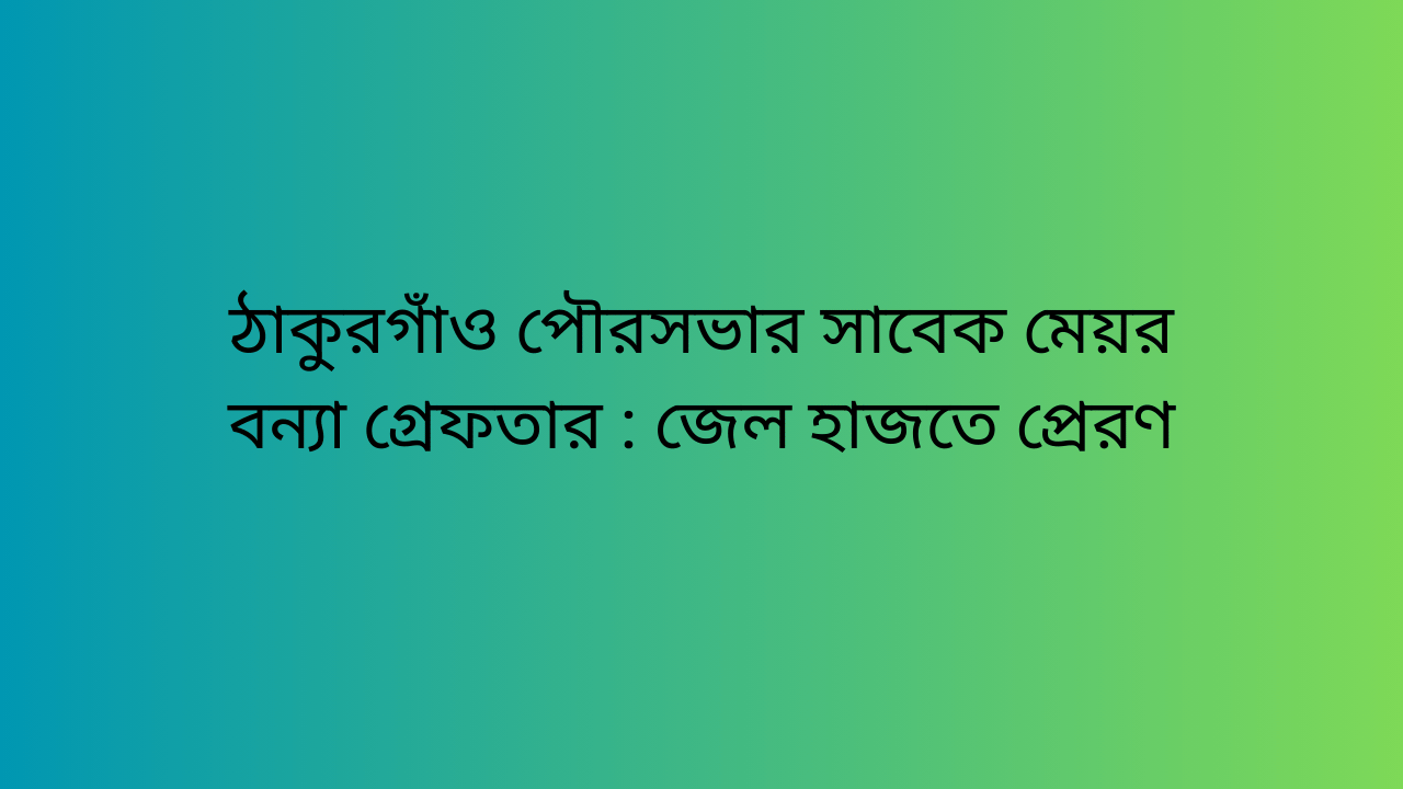 ঠাকুরগাঁও পৌরসভার সাবেক মেয়র বন্যা গ্রেফতার : জেল হাজতে প্রেরণ