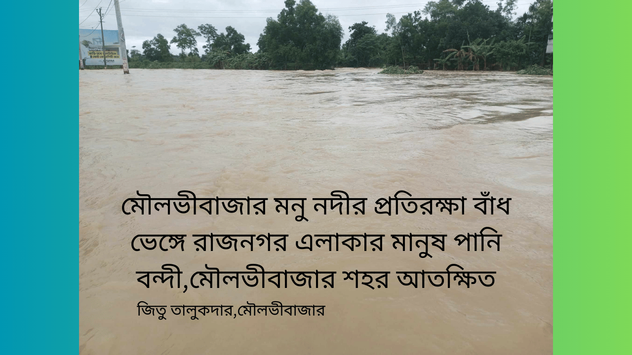 মৌলভীবাজার মনু নদীর প্রতিরক্ষা বাঁধ ভেঙ্গে রাজনগর এলাকার মানুষ পানি বন্দী,মৌলভীবাজার শহর আতক্ষিত