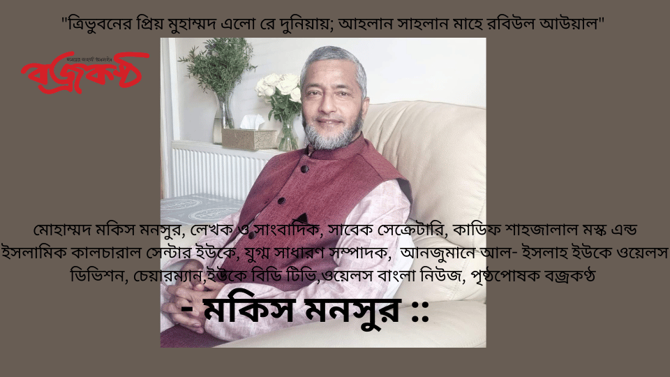 “ত্রিভুবনের প্রিয় মুহাম্মদ এলো রে দুনিয়ায়; আহলান সাহলান মাহে রবিউল আউয়াল” - মোহাম্মদ মকিস মনসুর, লেখক ও সাংবাদিক, সাবেক সেক্রেটারি, কাডিফ শাহজালাল মস্ক এন্ড ইসলামিক কালচারাল সেন্টার ইউকে, যুগ্ম সাধারণ সম্পাদক,  আনজুমানে আল- ইসলাহ ইউকে ওয়েলস ডিভিশন, চেয়ারম্যান,ইউকে বিডি টিভি,ওয়েলস বাংলা নিউজ, পৃষ্ঠপোষক বজ্রকণ্ঠ