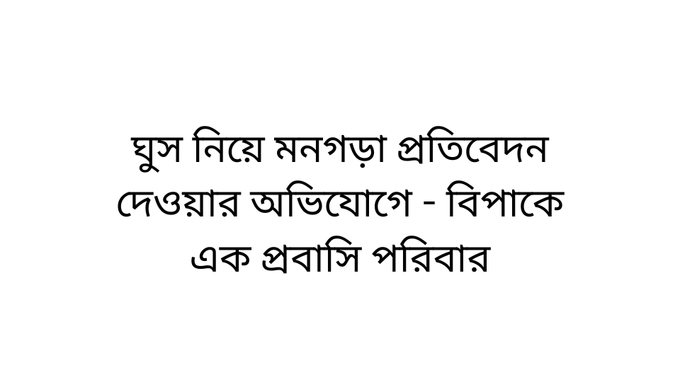 ঘুস নিয়ে মনগড়া প্রতিবেদন দেওয়ার অভিযোগে - বিপাকে এক প্রবাসি পরিবার