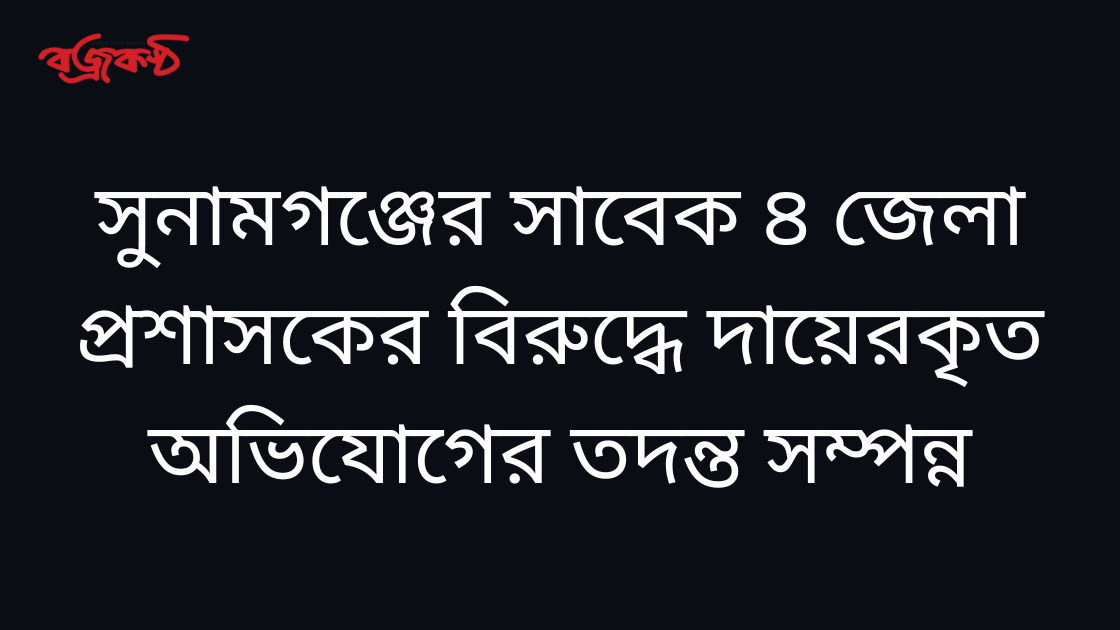 সুনামগঞ্জের সাবেক ৪ জেলা প্রশাসকের বিরুদ্ধে দায়েরকৃত অভিযোগের তদন্ত সম্পন্ন