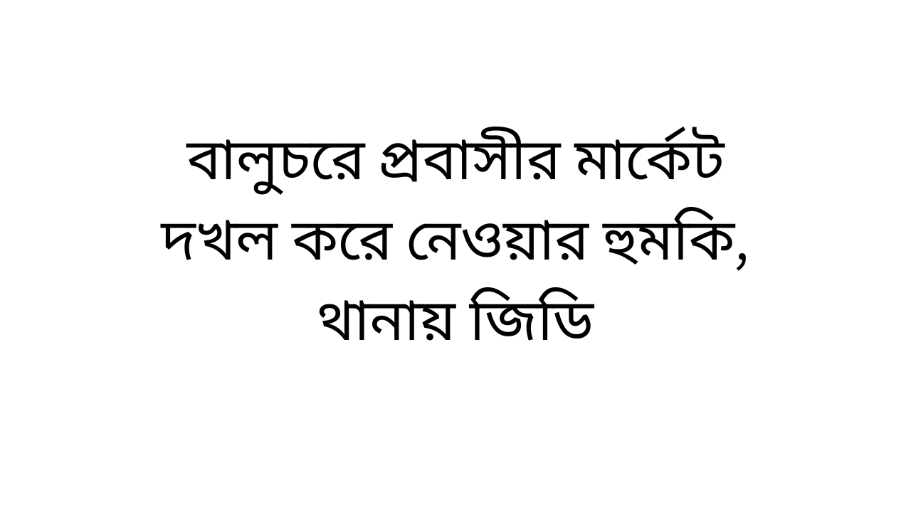 বালুচরে প্রবাসীর মার্কেট দখল করে নেওয়ার হুমকি, থানায় জিডি